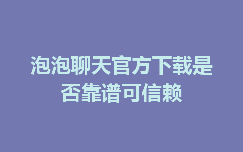 泡泡聊天官方下载是否靠谱可信赖